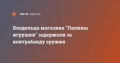 Владельца магазина "Папины игрушки" задержали за контрабанду оружия