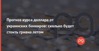 Прогноз курса доллара от украинских банкиров: сколько будет стоить гривна летом
