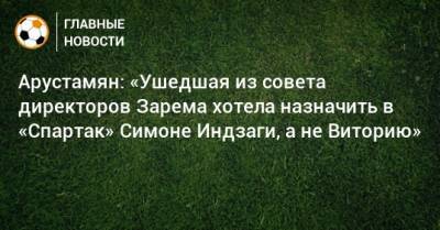 Арустамян: «Ушедшая из совета директоров Зарема хотела назначить в «Спартак» Симоне Индзаги, а не Виторию»