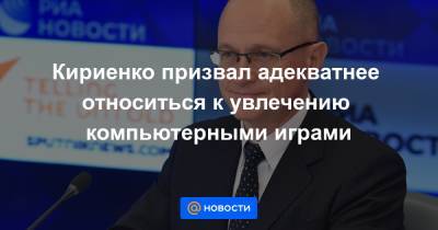 Кириенко призвал адекватнее относиться к увлечению компьютерными играми