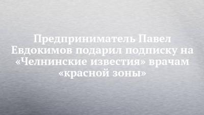 Предприниматель Павел Евдокимов подарил подписку на «Челнинские известия» врачам «красной зоны»