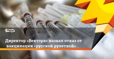 Директор «Вектора» назвал отказ отвакцинации «русской рулеткой»