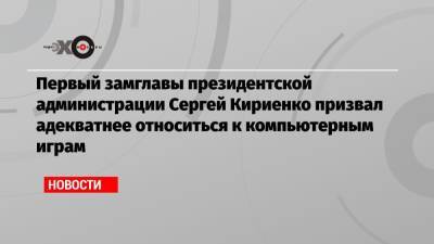 Первый замглавы президентской администрации Сергей Кириенко призвал адекватнее относиться к компьютерным играм