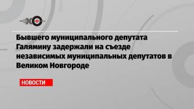 Бывшего муниципального депутата Галямину задержали на съезде независимых муниципальных депутатов в Великом Новгороде