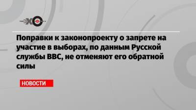 Поправки к законопроекту о запрете на участие в выборах, по данным Русской службы BBC, не отменяют его обратной силы
