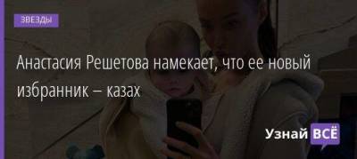 Анастасия Решетова намекает, что ее новый избранник – казах