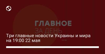 Три главные новости Украины и мира на 19:00 22 мая