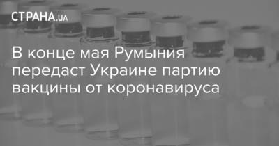 В конце мая Румыния передаст Украине партию вакцины от коронавируса
