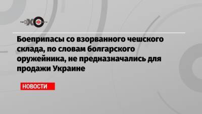 Боеприпасы со взорванного чешского склада, по словам болгарского оружейника, не предназначались для продажи Украине
