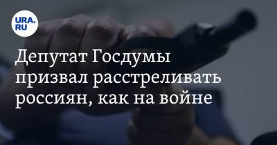 Депутат Госдумы призвал расстреливать россиян, как на войне. Повод