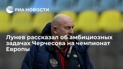 Лунев рассказал об амбициозных задачах Черчесова на чемпионат Европы