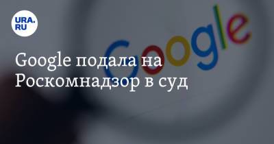 Google подала на Роскомнадзор в суд