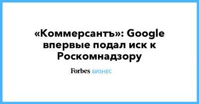 «Коммерсантъ»: Google впервые подал иск к Роскомнадзору