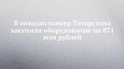 В онкодиспансер Татарстана закупили оборудование на 871 млн рублей