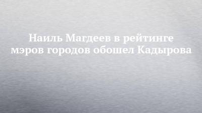 Наиль Магдеев в рейтинге мэров городов обошел Кадырова