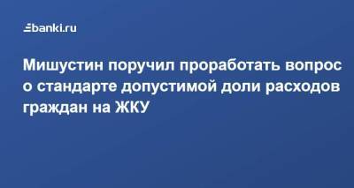 Мишустин поручил проработать вопрос о стандарте допустимой доли расходов граждан на ЖКУ