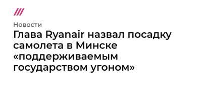 Глава Ryanair назвал посадку самолета в Минске «поддерживаемым государством угоном»