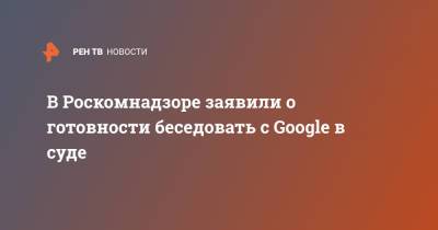 В Роскомнадзоре заявили о готовности беседовать с Google в суде