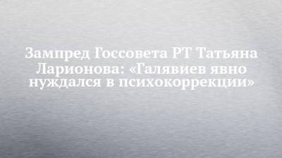 Зампред Госсовета РТ Татьяна Ларионова: «Галявиев явно нуждался в психокоррекции»