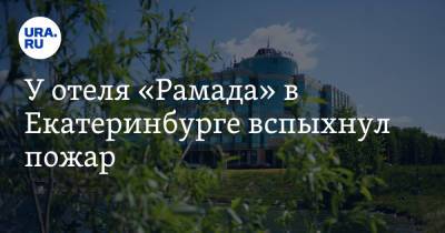 У отеля «Рамада» в Екатеринбурге вспыхнул пожар. Видео