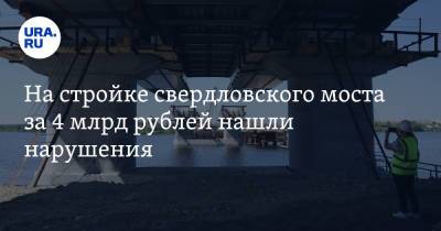 На стройке свердловского моста за 4 млрд рублей нашли нарушения
