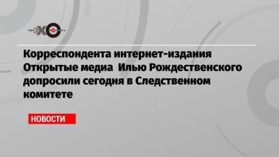 Корреспондента интернет-издания Открытые медиа Илью Рождественского допросили сегодня в Следственном комитете