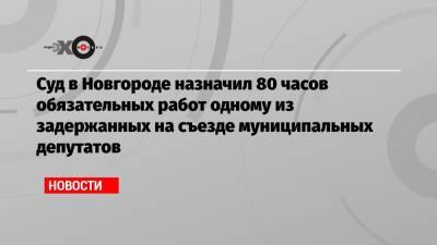 Суд в Новгороде назначил 80 часов обязательных работ одному из задержанных на съезде муниципальных депутатов