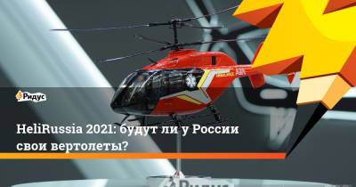 HeliRussia 2021: будут ли у России свои вертолеты?