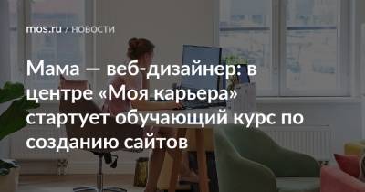 Мама — веб-дизайнер: в центре «Моя карьера» стартует обучающий курс по созданию сайтов - mos.ru - Москва