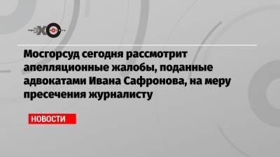 Мосгорсуд сегодня рассмотрит апелляционные жалобы, поданные адвокатами Ивана Сафронова, на меру пресечения журналисту