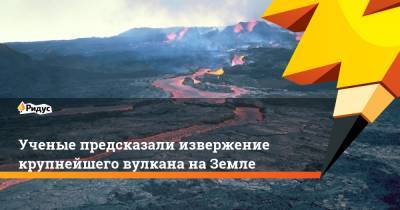 Ученые предсказали извержение крупнейшего вулкана на Земле