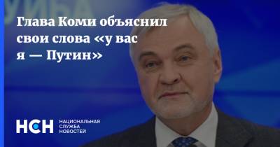 Глава Коми объяснил свои слова «у вас я — Путин»