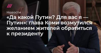 «Да какой Путин? Для вас я — Путин»: глава Коми возмутился желанием жителей обратиться к президенту
