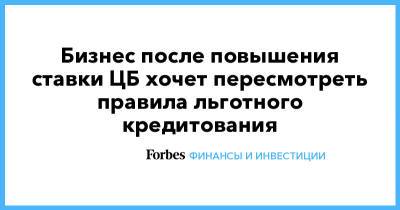Бизнес после повышения ставки ЦБ хочет пересмотреть правила льготного кредитования - forbes.ru