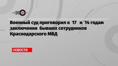 Военный суд приговорил к 17 и 14 годам заключения бывших сотрудников Краснодарского МВД