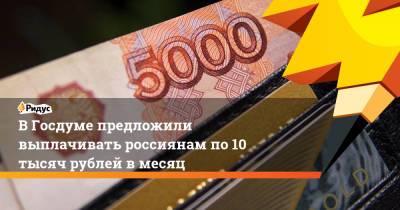 ВГосдуме предложили выплачивать россиянам по10 тысяч рублей вмесяц