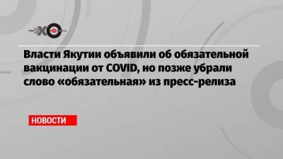 Айсен Николаев - Власти Якутии объявили об обязательной вакцинации от COVID, но позже убрали слово «обязательная» из пресс-релиза - echo.msk.ru - респ. Саха