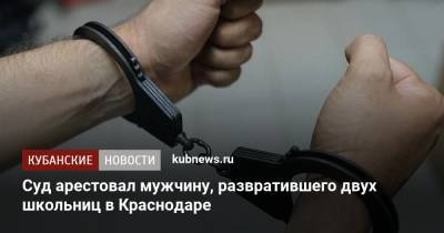 Суд арестовал мужчину, развратившего двух школьниц в Краснодаре