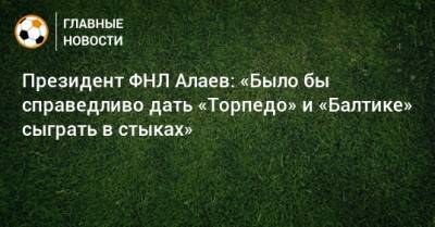 Президент ФНЛ Алаев: «Было бы справедливо дать «Торпедо» и «Балтике» сыграть в стыках»