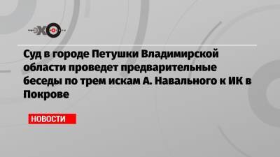 Суд в городе Петушки Владимирской области проведет предварительные беседы по трем искам А. Навального к ИК в Покрове