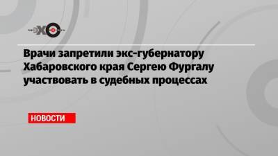 Врачи запретили экс-губернатору Хабаровского края Сергею Фургалу участвовать в судебных процессах