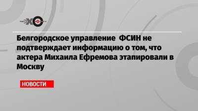Белгородское управление ФСИН не подтверждает информацию о том, что актера Михаила Ефремова этапировали в Москву