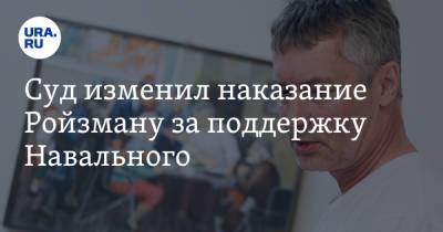 Суд изменил наказание Ройзману за поддержку Навального. Видео
