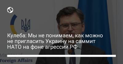 Кулеба: Мы не понимаем, как можно не пригласить Украину на саммит НАТО на фоне агрессии РФ