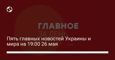 Пять главных новостей Украины и мира на 19:00 26 мая