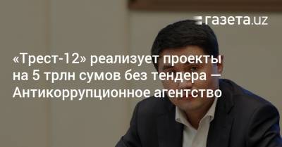 «Трест-12» реализует проекты на 5 трлн сумов без тендера — Антикоррупционное агентство