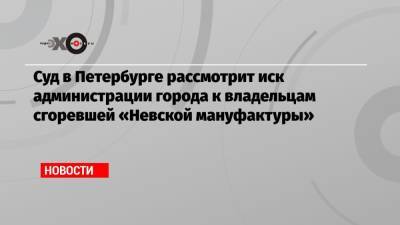 Суд в Петербурге рассмотрит иск администрации города к владельцам сгоревшей «Невской мануфактуры»
