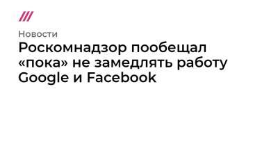 Роскомнадзор пообещал «пока» не замедлять работу Google и Facebook