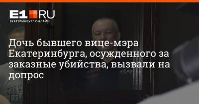 Дочь бывшего вице-мэра Екатеринбурга, осужденного за заказные убийства, вызвали на допрос