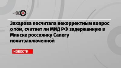 Захарова посчитала некорректным вопрос о том, считает ли МИД РФ задержанную в Минске россиянку Сапегу политзаключенной